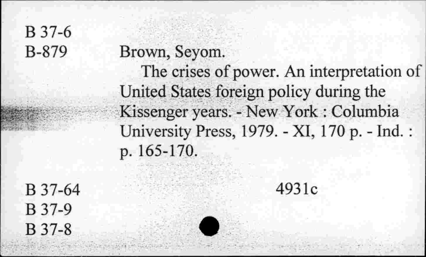 ﻿B37-6 B-879	Brown, Seyom. The crises of power. An interpretation of United States foreign policy during the
	Kissenger years. - New York : Columbia University Press, 1979. - XI, 170 p. - Ind. : p. 165-170.
B 37-64 B37-9 B37-8	4931c •